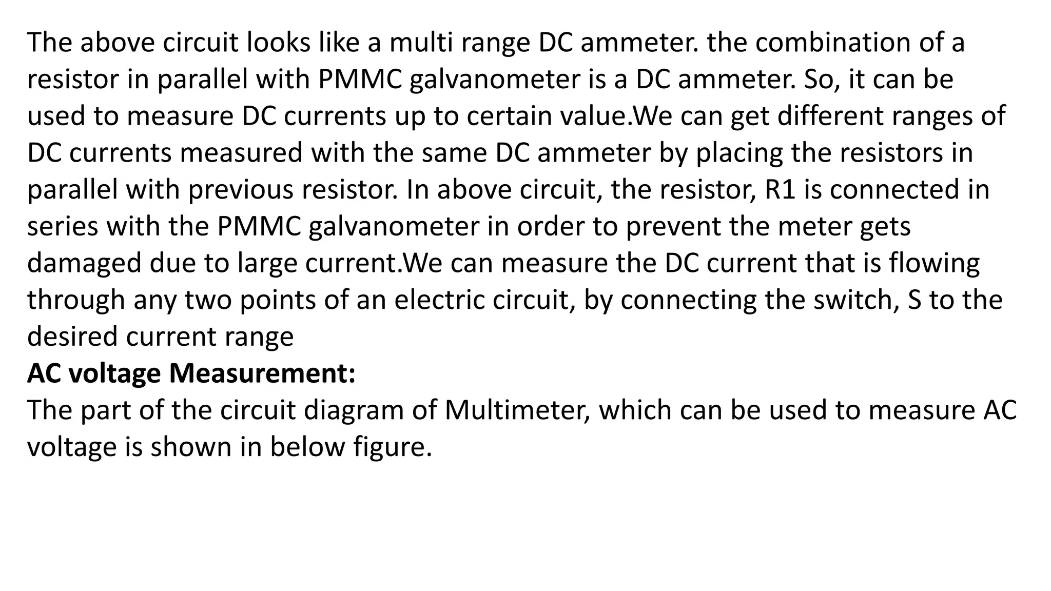 The above circuit looks like a multi range DC ammeter. the combination of a
resistor in parallel with PMMC galvanometer is a DC ammeter. So, it can be
used to measure DC currents up to certain value.We can get different ranges of
DC currents measured with the same DC ammeter by placing the resistors in
parallel with previous resistor. In above circuit, the resistor, R1 is connected in
series with the PMMC galvanometer in order to prevent the meter gets
damaged due to large current.We can measure the DC current that is flowing
through any two points of an electric circuit, by connecting the switch, S to the
desired current range
AC voltage Measurement:
The part of the circuit diagram of Multimeter, which can be used to measure AC
voltage is shown in below figure.
 
