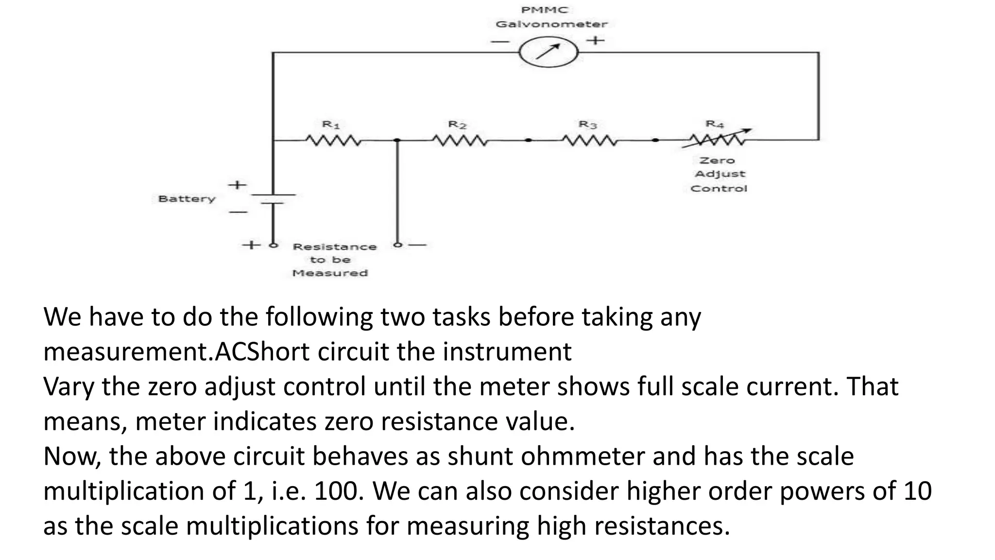 We have to do the following two tasks before taking any
measurement.ACShort circuit the instrument
Vary the zero adjust control until the meter shows full scale current. That
means, meter indicates zero resistance value.
Now, the above circuit behaves as shunt ohmmeter and has the scale
multiplication of 1, i.e. 100. We can also consider higher order powers of 10
as the scale multiplications for measuring high resistances.
 