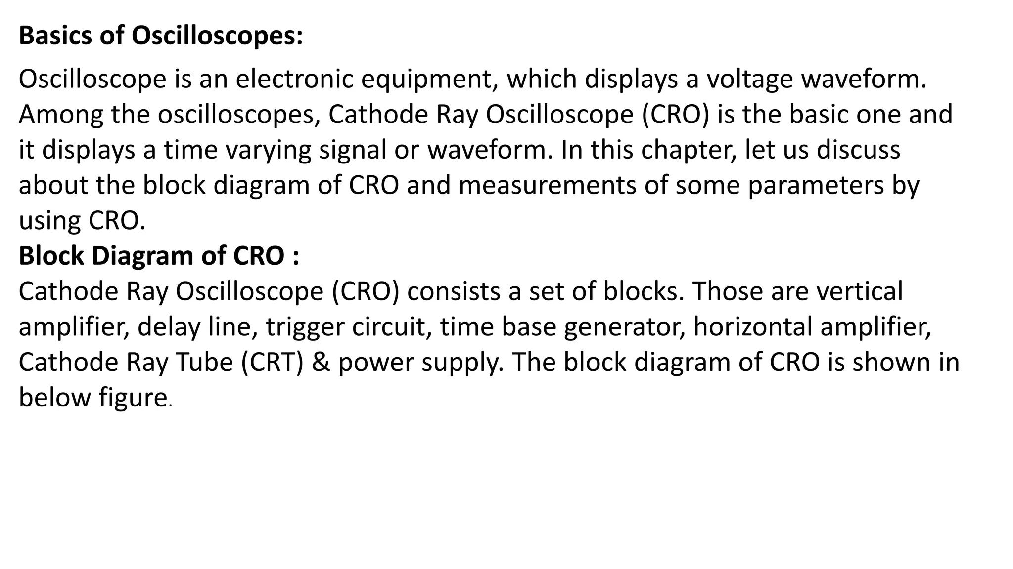 Basics of Oscilloscopes:
Oscilloscope is an electronic equipment, which displays a voltage waveform.
Among the oscilloscopes, Cathode Ray Oscilloscope (CRO) is the basic one and
it displays a time varying signal or waveform. In this chapter, let us discuss
about the block diagram of CRO and measurements of some parameters by
using CRO.
Block Diagram of CRO :
Cathode Ray Oscilloscope (CRO) consists a set of blocks. Those are vertical
amplifier, delay line, trigger circuit, time base generator, horizontal amplifier,
Cathode Ray Tube (CRT) & power supply. The block diagram of CRO is shown in
below figure.
 