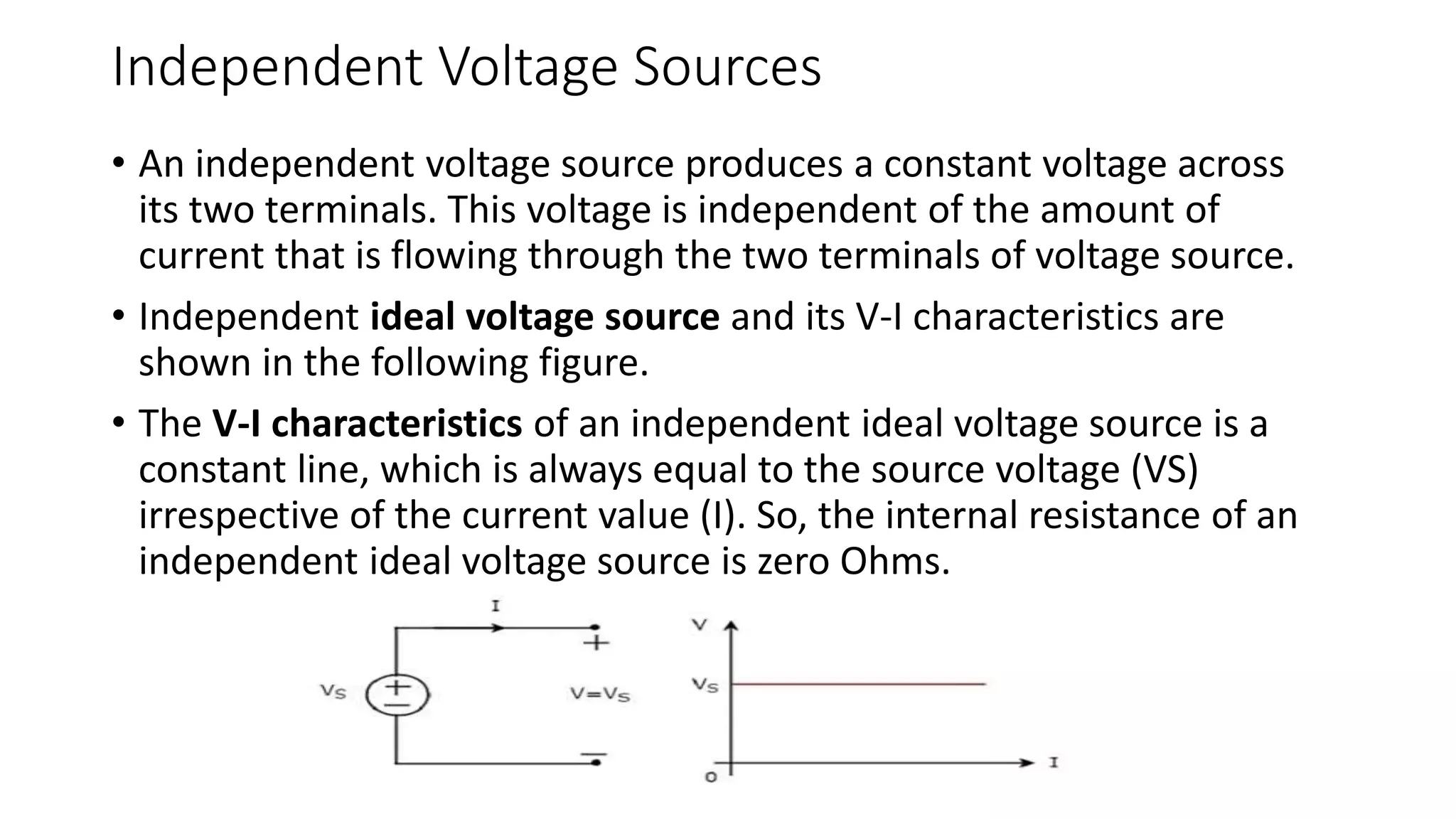 Independent Voltage Sources
• An independent voltage source produces a constant voltage across
its two terminals. This voltage is independent of the amount of
current that is flowing through the two terminals of voltage source.
• Independent ideal voltage source and its V-I characteristics are
shown in the following figure.
• The V-I characteristics of an independent ideal voltage source is a
constant line, which is always equal to the source voltage (VS)
irrespective of the current value (I). So, the internal resistance of an
independent ideal voltage source is zero Ohms.
 