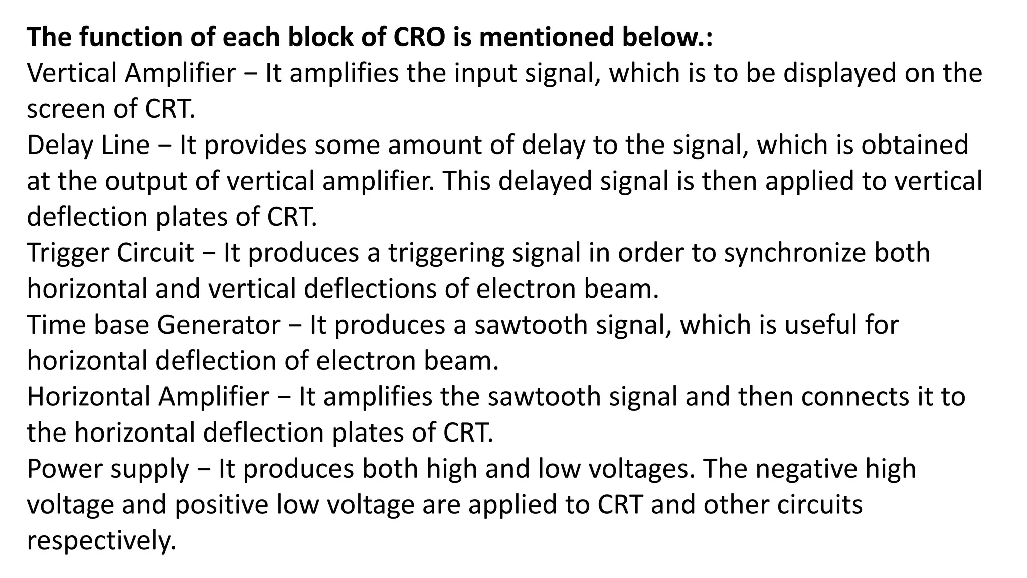 The function of each block of CRO is mentioned below.:
Vertical Amplifier − It amplifies the input signal, which is to be displayed on the
screen of CRT.
Delay Line − It provides some amount of delay to the signal, which is obtained
at the output of vertical amplifier. This delayed signal is then applied to vertical
deflection plates of CRT.
Trigger Circuit − It produces a triggering signal in order to synchronize both
horizontal and vertical deflections of electron beam.
Time base Generator − It produces a sawtooth signal, which is useful for
horizontal deflection of electron beam.
Horizontal Amplifier − It amplifies the sawtooth signal and then connects it to
the horizontal deflection plates of CRT.
Power supply − It produces both high and low voltages. The negative high
voltage and positive low voltage are applied to CRT and other circuits
respectively.
 