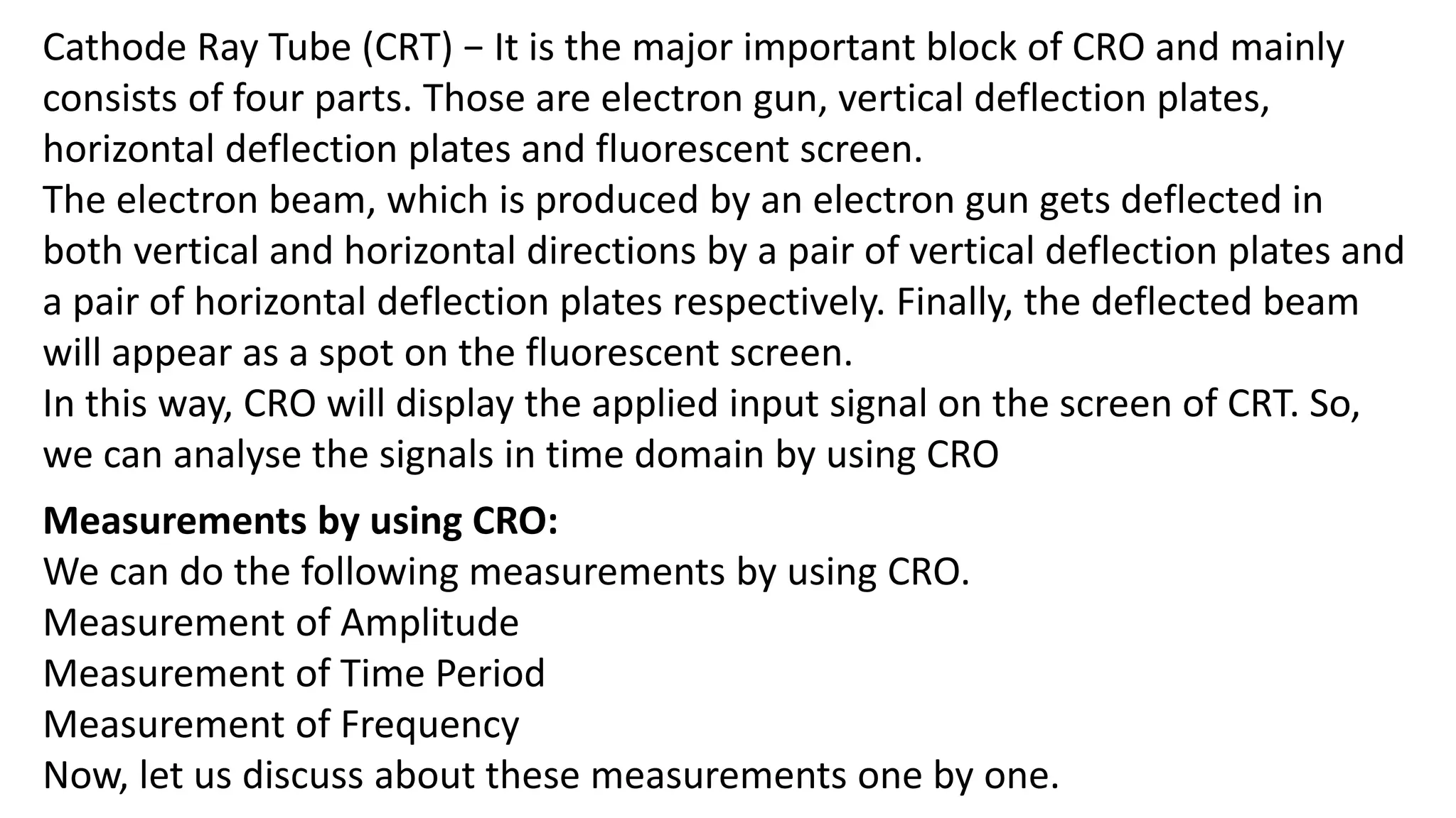 Cathode Ray Tube (CRT) − It is the major important block of CRO and mainly
consists of four parts. Those are electron gun, vertical deflection plates,
horizontal deflection plates and fluorescent screen.
The electron beam, which is produced by an electron gun gets deflected in
both vertical and horizontal directions by a pair of vertical deflection plates and
a pair of horizontal deflection plates respectively. Finally, the deflected beam
will appear as a spot on the fluorescent screen.
In this way, CRO will display the applied input signal on the screen of CRT. So,
we can analyse the signals in time domain by using CRO
Measurements by using CRO:
We can do the following measurements by using CRO.
Measurement of Amplitude
Measurement of Time Period
Measurement of Frequency
Now, let us discuss about these measurements one by one.
 