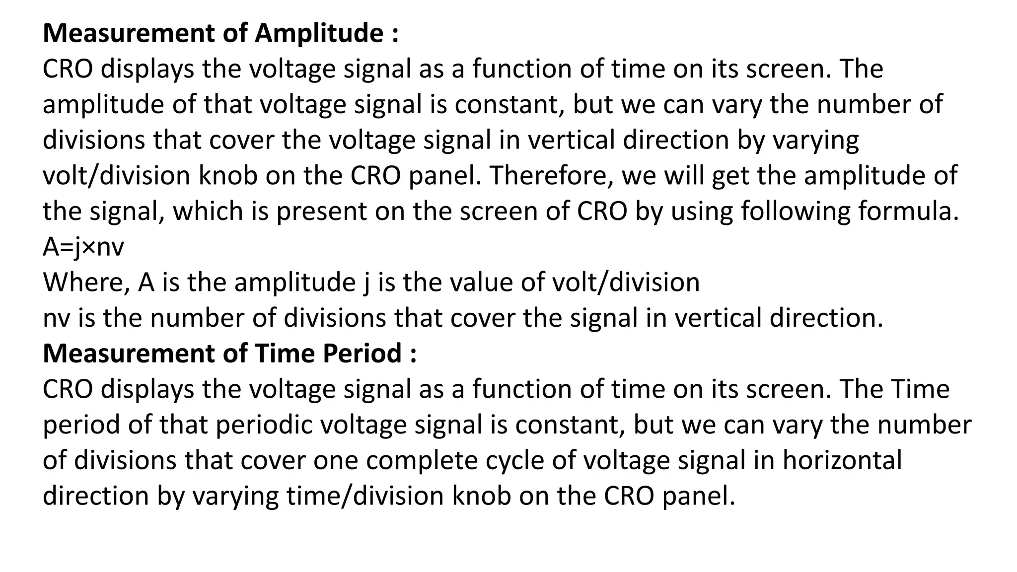 Measurement of Amplitude :
CRO displays the voltage signal as a function of time on its screen. The
amplitude of that voltage signal is constant, but we can vary the number of
divisions that cover the voltage signal in vertical direction by varying
volt/division knob on the CRO panel. Therefore, we will get the amplitude of
the signal, which is present on the screen of CRO by using following formula.
A=j×nv
Where, A is the amplitude j is the value of volt/division
nv is the number of divisions that cover the signal in vertical direction.
Measurement of Time Period :
CRO displays the voltage signal as a function of time on its screen. The Time
period of that periodic voltage signal is constant, but we can vary the number
of divisions that cover one complete cycle of voltage signal in horizontal
direction by varying time/division knob on the CRO panel.
 