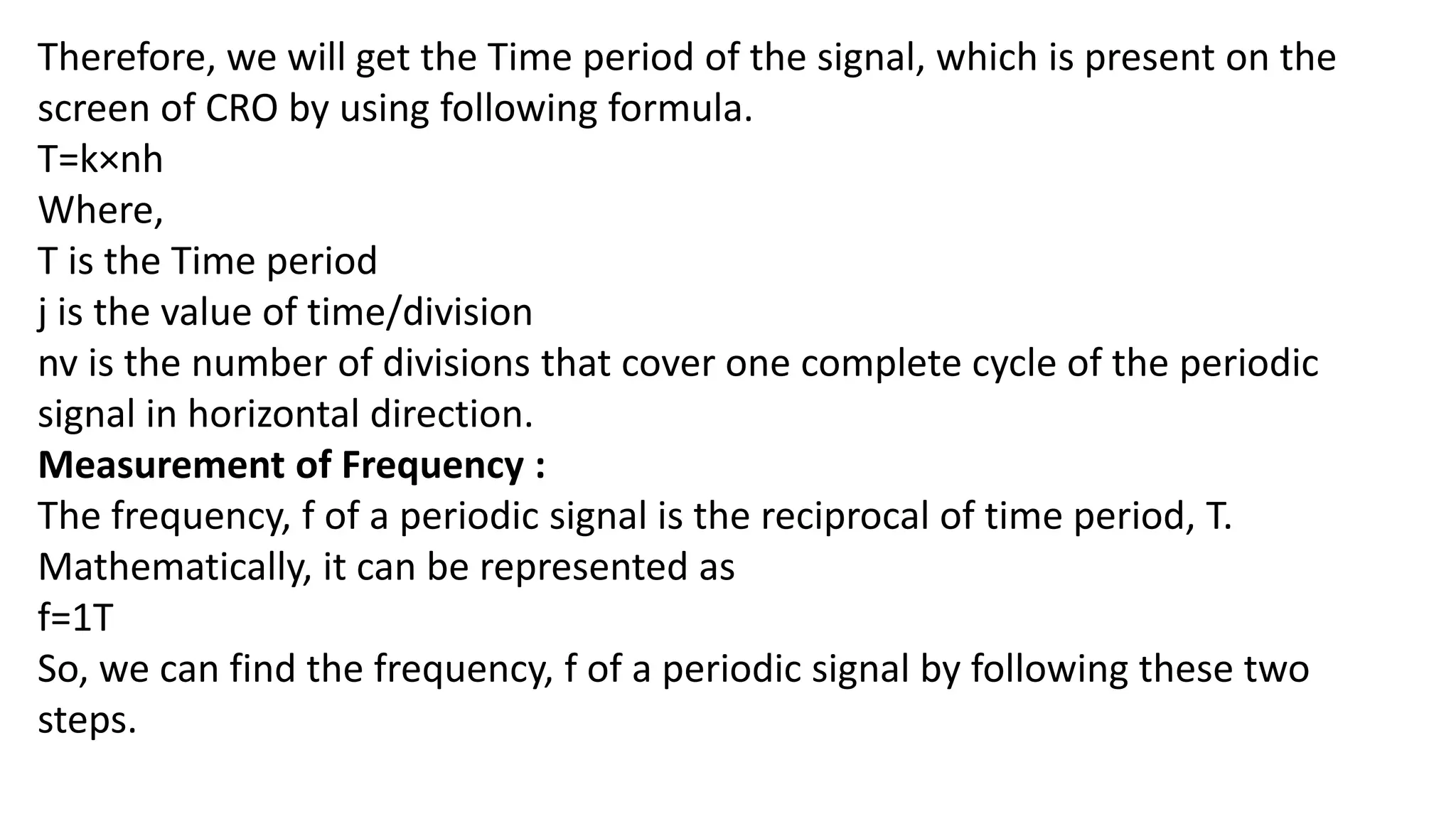 Therefore, we will get the Time period of the signal, which is present on the
screen of CRO by using following formula.
T=k×nh
Where,
T is the Time period
j is the value of time/division
nv is the number of divisions that cover one complete cycle of the periodic
signal in horizontal direction.
Measurement of Frequency :
The frequency, f of a periodic signal is the reciprocal of time period, T.
Mathematically, it can be represented as
f=1T
So, we can find the frequency, f of a periodic signal by following these two
steps.
 