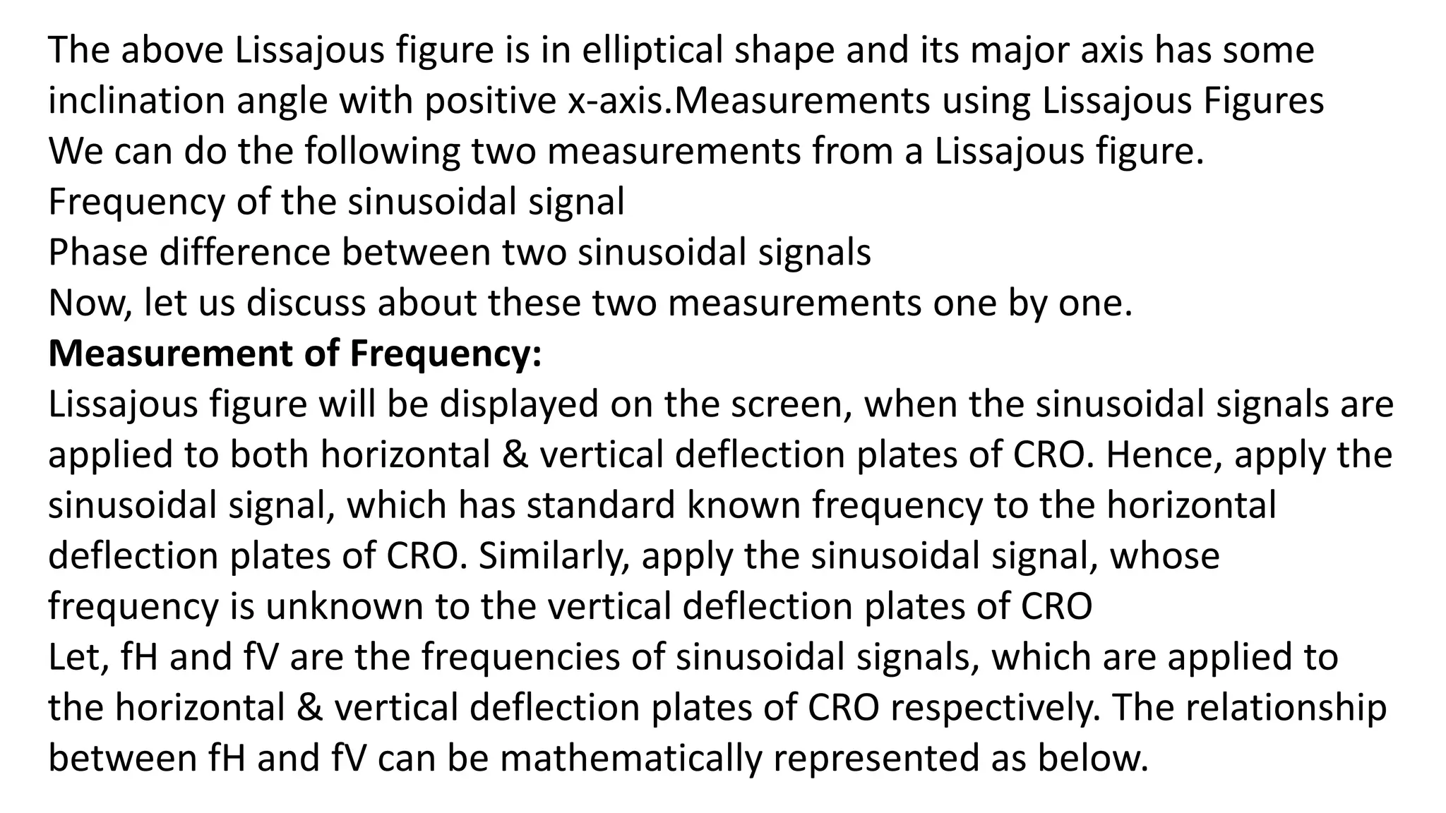 The above Lissajous figure is in elliptical shape and its major axis has some
inclination angle with positive x-axis.Measurements using Lissajous Figures
We can do the following two measurements from a Lissajous figure.
Frequency of the sinusoidal signal
Phase difference between two sinusoidal signals
Now, let us discuss about these two measurements one by one.
Measurement of Frequency:
Lissajous figure will be displayed on the screen, when the sinusoidal signals are
applied to both horizontal & vertical deflection plates of CRO. Hence, apply the
sinusoidal signal, which has standard known frequency to the horizontal
deflection plates of CRO. Similarly, apply the sinusoidal signal, whose
frequency is unknown to the vertical deflection plates of CRO
Let, fH and fV are the frequencies of sinusoidal signals, which are applied to
the horizontal & vertical deflection plates of CRO respectively. The relationship
between fH and fV can be mathematically represented as below.
 