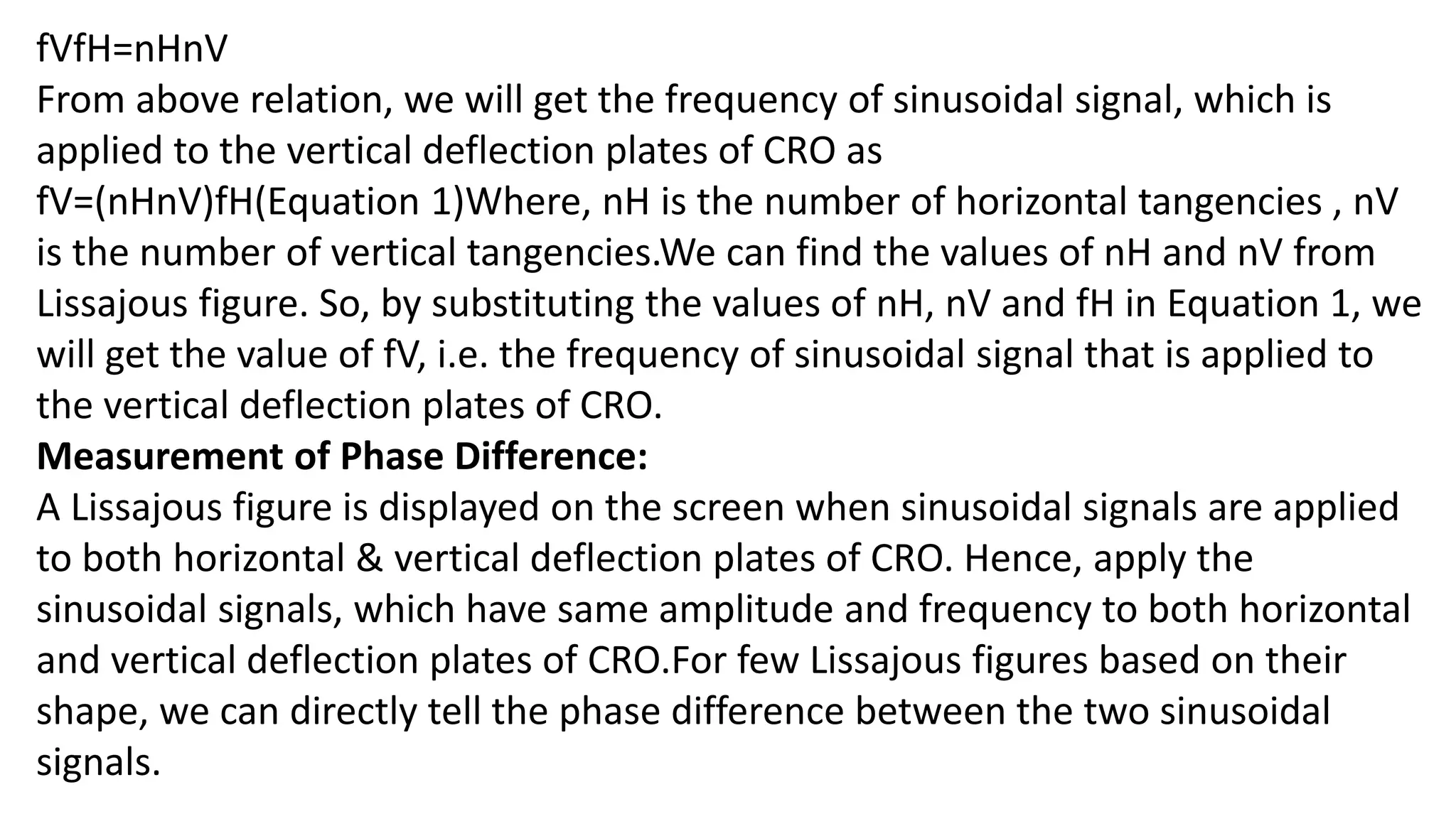 fVfH=nHnV
From above relation, we will get the frequency of sinusoidal signal, which is
applied to the vertical deflection plates of CRO as
fV=(nHnV)fH(Equation 1)Where, nH is the number of horizontal tangencies , nV
is the number of vertical tangencies.We can find the values of nH and nV from
Lissajous figure. So, by substituting the values of nH, nV and fH in Equation 1, we
will get the value of fV, i.e. the frequency of sinusoidal signal that is applied to
the vertical deflection plates of CRO.
Measurement of Phase Difference:
A Lissajous figure is displayed on the screen when sinusoidal signals are applied
to both horizontal & vertical deflection plates of CRO. Hence, apply the
sinusoidal signals, which have same amplitude and frequency to both horizontal
and vertical deflection plates of CRO.For few Lissajous figures based on their
shape, we can directly tell the phase difference between the two sinusoidal
signals.
 