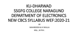 KU-DHARWAD
SSGFG COLLEGE NARAGUND
DEPARTMENT OF ELECTRONICS
NEW CBCS SYLLABUS WEF:2020-21
BY
MAHIBOOB ALI K MULLA
MSc , M Phil .
 