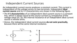 Independent Current Sources
An independent current source produces a constant current. This current is
independent of the voltage across its two terminals. Independent ideal
current source and its V-I characteristics are shown in the following figure.
• The V-I characteristics of an independent ideal current source is a constant
line, which is always equal to the source current (IS) irrespective of the
voltage value (V). So, the internal resistance of an independent ideal current
source is infinite ohms.
• Hence, the independent ideal current sources do not exist practically,
because there will be some internal resistance.
 