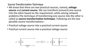 Source Transformation Technique
• We know that there are two practical sources, namely, voltage
source and current source. We can transform (convert) one source
into the other based on the requirement, while solving network
problems.The technique of transforming one source into the other is
called as source transformation technique. Following are the two
possible source transformations :
• Practical voltage source into a practical current source
• Practical current source into a practical voltage source
following figure
 
