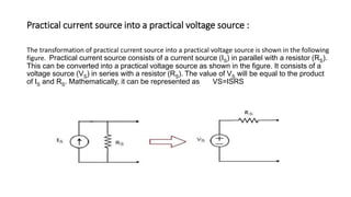Practical current source into a practical voltage source :
The transformation of practical current source into a practical voltage source is shown in the following
figure. Practical current source consists of a current source (IS) in parallel with a resistor (RS).
This can be converted into a practical voltage source as shown in the figure. It consists of a
voltage source (VS) in series with a resistor (RS). The value of VS will be equal to the product
of IS and RS. Mathematically, it can be represented as VS=ISRS
 