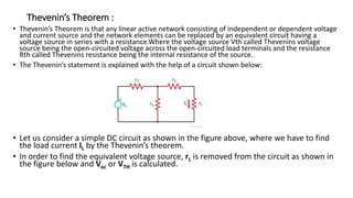 Thevenin’s Theorem :
• Thevenin’s Theorem is that any linear active network consisting of independent or dependent voltage
and current source and the network elements can be replaced by an equivalent circuit having a
voltage source in series with a resistance.Where the voltage source Vth called Thevenins voltage
source being the open-circuited voltage across the open-circuited load terminals and the resistance
Rth called Thevenins resistance being the internal resistance of the source.
• The Thevenin’s statement is explained with the help of a circuit shown below:
• Let us consider a simple DC circuit as shown in the figure above, where we have to find
the load current IL by the Thevenin’s theorem.
• In order to find the equivalent voltage source, rL is removed from the circuit as shown in
the figure below and Voc or VTH is calculated.
 
