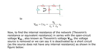 So
Now, to find the internal resistance of the network (Thevenin’s
resistance or equivalent resistance) in series with the open-circuit
voltage VOC , also known as Thevenin’s voltage VTH, the voltage
source is removed or we can say it is deactivated by a short circuit
(as the source does not have any internal resistance) as shown in the
figure below:
 