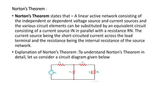Norton’s Theorem :
• Norton’s Theorem states that – A linear active network consisting of
the independent or dependent voltage source and current sources and
the various circuit elements can be substituted by an equivalent circuit
consisting of a current source IN in parallel with a resistance RN. The
current source being the short-circuited current across the load
terminal and the resistance being the internal resistance of the source
network.
• Explanation of Norton’s Theorem :To understand Norton’s Theorem in
detail, let us consider a circuit diagram given below
 