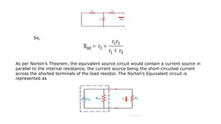So,
As per Norton’s Theorem, the equivalent source circuit would contain a current source in
parallel to the internal resistance, the current source being the short-circuited current
across the shorted terminals of the load resistor. The Norton’s Equivalent circuit is
represented as
 
