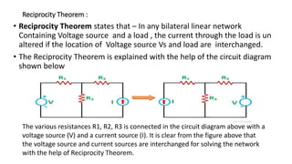 Reciprocity Theorem :
• Reciprocity Theorem states that – In any bilateral linear network
Containing Voltage source and a load , the current through the load is un
altered if the location of Voltage source Vs and load are interchanged.
• The Reciprocity Theorem is explained with the help of the circuit diagram
shown below
The various resistances R1, R2, R3 is connected in the circuit diagram above with a
voltage source (V) and a current source (I). It is clear from the figure above that
the voltage source and current sources are interchanged for solving the network
with the help of Reciprocity Theorem.
 