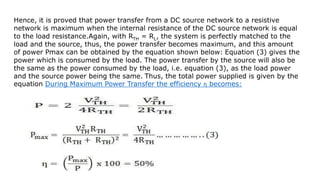 Hence, it is proved that power transfer from a DC source network to a resistive
network is maximum when the internal resistance of the DC source network is equal
to the load resistance.Again, with RTH = RL, the system is perfectly matched to the
load and the source, thus, the power transfer becomes maximum, and this amount
of power Pmax can be obtained by the equation shown below: Equation (3) gives the
power which is consumed by the load. The power transfer by the source will also be
the same as the power consumed by the load, i.e. equation (3), as the load power
and the source power being the same. Thus, the total power supplied is given by the
equation During Maximum Power Transfer the efficiency ƞ becomes:
 