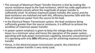 • The concept of Maximum Power Transfer theorem is that by making the
source resistance equal to the load resistance, which has wide application in
communication circuits where the magnitude of power transfer is
sufficiently small. To achieve maximum power transfer, the source and the
load resistance are matched and with this, efficiency becomes 50% with the
flow of maximum power from the source to the load.
• In the Electrical Power Transmission system, the load resistance being
sufficiently greater than the source resistance, it is difficult to achieve the
condition of maximum power transfer.
• In power system emphasis is given to keep the voltage drops and the line
losses to a minimum value and hence the operation of the power system,
operating with bulk power transmission capability, becomes uneconomical if
it is operating with only 50% efficiency just for achieving maximum power
transfer.
• Hence, in the electrical power transmission system, the criterion of
maximum power transfer is very rarely used.
 