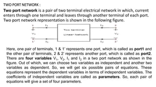 TWO PORT NETWORK :
Two port network is a pair of two terminal electrical network in which, current
enters through one terminal and leaves through another terminal of each port.
Two port network representation is shown in the following figure.
Here, one pair of terminals, 1 & 1’ represents one port, which is called as port1 and
the other pair of terminals, 2 & 2’ represents another port, which is called as port2.
There are four variables V1, V2, I1 and I2 in a two port network as shown in the
figure. Out of which, we can choose two variables as independent and another two
variables as dependent. So, we will get six possible pairs of equations. These
equations represent the dependent variables in terms of independent variables. The
coefficients of independent variables are called as parameters. So, each pair of
equations will give a set of four parameters.
 