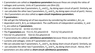 • Z parameters are called as impedance parameters because these are simply the ratios of
• voltages and currents. Units of Z parameters are Ohm (Ω).
• We can calculate two Z parameters, Z11 and Z21, by doing open circuit of port2. Similarly, we
• can calculate the other two Z parameters, Z12 and Z22 by doing open circuit of port1. Hence,
• the Z parameters are also called as open-circuit impedance parameters.
• Y parameters :
• We will get the following set of two equations by considering the variables I1 & I2 as
• dependent and V1 & V2 as independent. The coefficients of independent variables, V1 and
• V2 are called as Y parameters.
• I1=Y11 V1+Y12 V2 I2=Y21 V1+Y22 V2
• The Y parameters are Y11=I1 /V1,whenV2=0 Y12=I1/ V2,whenV1=0
• Y21=I2/ V1,whenV2=0 Y22=I2 /V2,whenV1=0
• Y parameters are called as admittance parameters because these are simply, the ratios of
• currents and voltages. Units of Y parameters are mho.
• We can calculate two Y parameters, Y11 and Y21 by doing short circuit of port2. Similarly, we
• can calculate the other two Y parameters, Y12 and Y22 by doing short circuit . Hence, the Y
• parameters are also called as short-circuit admittance parameters.
•
 