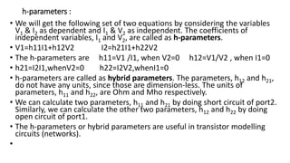 h-parameters :
• We will get the following set of two equations by considering the variables
V1 & I2 as dependent and I1 & V2 as independent. The coefficients of
independent variables, I1 and V2, are called as h-parameters.
• V1=h11I1+h12V2 I2=h21I1+h22V2
• The h-parameters are h11=V1 /I1, when V2=0 h12=V1/V2 , when I1=0
• h21=I2I1,whenV2=0 h22=I2V2,whenI1=0
• h-parameters are called as hybrid parameters. The parameters, h12 and h21,
do not have any units, since those are dimension-less. The units of
parameters, h11 and h22, are Ohm and Mho respectively.
• We can calculate two parameters, h11 and h21 by doing short circuit of port2.
Similarly, we can calculate the other two parameters, h12 and h22 by doing
open circuit of port1.
• The h-parameters or hybrid parameters are useful in transistor modelling
circuits (networks).
•
 