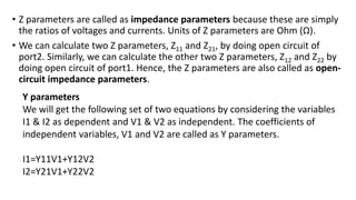 • Z parameters are called as impedance parameters because these are simply
the ratios of voltages and currents. Units of Z parameters are Ohm (Ω).
• We can calculate two Z parameters, Z11 and Z21, by doing open circuit of
port2. Similarly, we can calculate the other two Z parameters, Z12 and Z22 by
doing open circuit of port1. Hence, the Z parameters are also called as open-
circuit impedance parameters.
Y parameters
We will get the following set of two equations by considering the variables
I1 & I2 as dependent and V1 & V2 as independent. The coefficients of
independent variables, V1 and V2 are called as Y parameters.
I1=Y11V1+Y12V2
I2=Y21V1+Y22V2
 