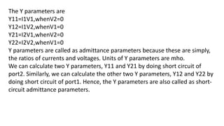 The Y parameters are
Y11=I1V1,whenV2=0
Y12=I1V2,whenV1=0
Y21=I2V1,whenV2=0
Y22=I2V2,whenV1=0
Y parameters are called as admittance parameters because these are simply,
the ratios of currents and voltages. Units of Y parameters are mho.
We can calculate two Y parameters, Y11 and Y21 by doing short circuit of
port2. Similarly, we can calculate the other two Y parameters, Y12 and Y22 by
doing short circuit of port1. Hence, the Y parameters are also called as short-
circuit admittance parameters.
 