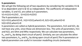 h-parameters:
We will get the following set of two equations by considering the variables V1 &
I2 as dependent and I1 & V2 as independent. The coefficients of independent
variables, I1 and V2, are called as h-parameters.
V1=h11I1+h12V2 , I2=h21I1+h22V2
The h-parameters are
h11=V1I1,whenV2=0 , h12=V1V2,whenI1=0 ,h21=I2I1,whenV2=0
h22=I2V2,whenI1=0
h-parameters are called as hybrid parameters. The parameters, h12 and h21, do
not have any units, since those are dimension-less. The units of parameters, h11
and h22, are Ohm and Mho respectively. We can calculate two parameters,
h11 and h21 by doing short circuit of port2. Similarly, we can calculate the other
two parameters, h12 and h22 by doing open circuit of port1.The h-parameters or
hybrid parameters are useful in transistor modelling circuits (networks).
 