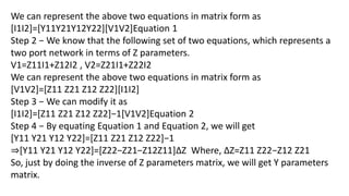 We can represent the above two equations in matrix form as
[I1I2]=[Y11Y21Y12Y22][V1V2]Equation 1
Step 2 − We know that the following set of two equations, which represents a
two port network in terms of Z parameters.
V1=Z11I1+Z12I2 , V2=Z21I1+Z22I2
We can represent the above two equations in matrix form as
[V1V2]=[Z11 Z21 Z12 Z22][I1I2]
Step 3 − We can modify it as
[I1I2]=[Z11 Z21 Z12 Z22]−1[V1V2]Equation 2
Step 4 − By equating Equation 1 and Equation 2, we will get
[Y11 Y21 Y12 Y22]=[Z11 Z21 Z12 Z22]−1
⇒[Y11 Y21 Y12 Y22]=[Z22−Z21−Z12Z11]ΔZ Where, ΔZ=Z11 Z22−Z12 Z21
So, just by doing the inverse of Z parameters matrix, we will get Y parameters
matrix.
 