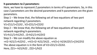 h-parameters to Z parameters:
Here, we have to represent Z parameters in terms of h-parameters. So, in this
case Z parameters are the desired parameters and h-parameters are the given
parameters.
Step 1 − We know that, the following set of two equations of two port
network regarding Z parameters.
V1=Z11/1+Z12I2 , V2=Z21/1+Z22I2
Step 2 − We know that, the following set of two equations of two-port
network regarding h-parameters.
V1=h11/1+h12V2 , I2=h21/1+h22V2
Step 3 − We can modify the above equation as
⇒I2−h21/1=h22V2 , ⇒V2=I2−h21/1h22 , ⇒V2=⟮−h21h22⟯/1+⟮1h22⟯I2
The above equation is in the form of V2=Z21/1+Z22I2.
Here, Z21=−h21/h22 , Z22=1/h22
 