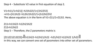 Step 4 − Substitute V2 value in first equation of step 2.
V1=h11/1+h21{⟮−h21h22⟯/1+⟮1h22⟯I2}
⇒V1=⟮h11h22−h12h21h22⟯/1+⟮h12h22⟯I2
The above equation is in the form of V1=Z11/1+Z12I2. Here,
Z11=h11h22−h12h21h22
Z12=h12h22
Step 5 − Therefore, the Z parameters matrix is
[Z11Z21Z12Z22]=⎡⎣h11h22−h12h21/h22 −h21/h22 h12/h22 1/h22⎤⎦
In this way, we can convert one set of parameters into other set of parameters.
 