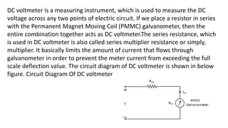 DC voltmeter is a measuring instrument, which is used to measure the DC
voltage across any two points of electric circuit. If we place a resistor in series
with the Permanent Magnet Moving Coil (PMMC) galvanometer, then the
entire combination together acts as DC voltmeter.The series resistance, which
is used in DC voltmeter is also called series multiplier resistance or simply,
multiplier. It basically limits the amount of current that flows through
galvanometer in order to prevent the meter current from exceeding the full
scale deflection value. The circuit diagram of DC voltmeter is shown in below
figure. Circuit Diagram Of DC voltmeter
 
