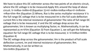 We have to place this DC voltmeter across the two points of an electric circuit,
where the DC voltage is to be measured.Apply KVL around the loop of above
circuit. V−ImRse−ImRm=0 (Equation 1)⇒V−ImRm=ImRse⇒Rse=V−ImRmIm
⇒Rse=VIm−Rm (Equation 2) Where, Rse is the series multiplier resistance V is
the full range DC voltage that is to be measured Im is the full scale deflection
current Rm is the internal resistance of galvanometer The ratio of full range DC
voltage that is to be measured, V and the DC voltage drop across the
galvanometer, Vm is known as multiplying factor, m. Mathematically, it can be
represented as m=VVm (Equation 3) From Equation 1, we will get the following
equation for full range DC voltage that is to be measured, V. V=ImRse+ImRm
(Equation 4)
The DC voltage drop across the galvanometer, Vm is the product of full scale
deflection current, Im and internal resistance of galvanometer, Rm.
Mathematically, it can be written as
Vm=ImRm (Equation 5)
 
