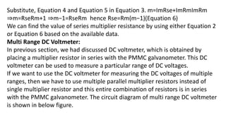 Substitute, Equation 4 and Equation 5 in Equation 3. m=ImRse+ImRmImRm
⇒m=RseRm+1 ⇒m−1=RseRm hence Rse=Rm(m−1)(Equation 6)
We can find the value of series multiplier resistance by using either Equation 2
or Equation 6 based on the available data.
Multi Range DC Voltmeter:
In previous section, we had discussed DC voltmeter, which is obtained by
placing a multiplier resistor in series with the PMMC galvanometer. This DC
voltmeter can be used to measure a particular range of DC voltages.
If we want to use the DC voltmeter for measuring the DC voltages of multiple
ranges, then we have to use multiple parallel multiplier resistors instead of
single multiplier resistor and this entire combination of resistors is in series
with the PMMC galvanometer. The circuit diagram of multi range DC voltmeter
is shown in below figure.
 