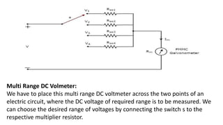 Multi Range DC Volmeter:
We have to place this multi range DC voltmeter across the two points of an
electric circuit, where the DC voltage of required range is to be measured. We
can choose the desired range of voltages by connecting the switch s to the
respective multiplier resistor.
 