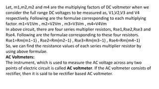 Let, m1,m2,m2 and m4 are the multiplying factors of DC voltmeter when we
consider the full range DC voltages to be measured as, V1,V2,V3 and V4
respectively. Following are the formulae corresponding to each multiplying
factor. m1=V1Vm , m2=V2Vm , m3=V3Vm , m4=V4Vm
In above circuit, there are four series multiplier resistors, Rse1,Rse2,Rse3 and
Rse4. Following are the formulae corresponding to these four resistors.
Rse1=Rm(m1−1) , Rse2=Rm(m2−1) , Rse3=Rm(m3−1) , Rse4=Rm(m4−1)
So, we can find the resistance values of each series multiplier resistor by
using above formulae.
AC Voltmeters:
The instrument, which is used to measure the AC voltage across any two
points of electric circuit is called AC voltmeter. If the AC voltmeter consists of
rectifier, then it is said to be rectifier based AC voltmeter.
 