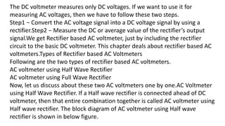 The DC voltmeter measures only DC voltages. If we want to use it for
measuring AC voltages, then we have to follow these two steps.
Step1 − Convert the AC voltage signal into a DC voltage signal by using a
rectifier.Step2 − Measure the DC or average value of the rectifier’s output
signal.We get Rectifier based AC voltmeter, just by including the rectifier
circuit to the basic DC voltmeter. This chapter deals about rectifier based AC
voltmeters.Types of Rectifier based AC Voltmeters
Following are the two types of rectifier based AC voltmeters.
AC voltmeter using Half Wave Rectifier
AC voltmeter using Full Wave Rectifier
Now, let us discuss about these two AC voltmeters one by one.AC Voltmeter
using Half Wave Rectifier. If a Half wave rectifier is connected ahead of DC
voltmeter, then that entire combination together is called AC voltmeter using
Half wave rectifier. The block diagram of AC voltmeter using Half wave
rectifier is shown in below figure.
 