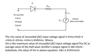 The rms value of sinusoidal (AC) input voltage signal is Vrms=Vm2–√
⇒Vm=2–√Vrms ⇒Vm=1.414Vrms Where,
Vm is the maximum value of sinusoidal (AC) input voltage signal.The DC or
average value of the Half wave rectifier’s output signal is Vdc=Vm/π .
Substitute, the value of Vm in above equation. Vdc=1.414Vrms/π
 