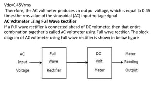 Vdc=0.45Vrms
Therefore, the AC voltmeter produces an output voltage, which is equal to 0.45
times the rms value of the sinusoidal (AC) input voltage signal
AC Voltmeter using Full Wave Rectifier:
If a Full wave rectifier is connected ahead of DC voltmeter, then that entire
combination together is called AC voltmeter using Full wave rectifier. The block
diagram of AC voltmeter using Full wave rectifier is shown in below figure
 