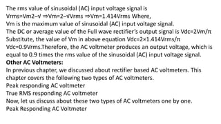 The rms value of sinusoidal (AC) input voltage signal is
Vrms=Vm2–√ ⇒Vm=2–√Vrms ⇒Vm=1.414Vrms Where,
Vm is the maximum value of sinusoidal (AC) input voltage signal.
The DC or average value of the Full wave rectifier’s output signal is Vdc=2Vm/π
Substitute, the value of Vm in above equation Vdc=2×1.414Vrms/π
Vdc=0.9Vrms.Therefore, the AC voltmeter produces an output voltage, which is
equal to 0.9 times the rms value of the sinusoidal (AC) input voltage signal.
Other AC Voltmeters:
In previous chapter, we discussed about rectifier based AC voltmeters. This
chapter covers the following two types of AC voltmeters.
Peak responding AC voltmeter
True RMS responding AC voltmeter
Now, let us discuss about these two types of AC voltmeters one by one.
Peak Responding AC Voltmeter
 