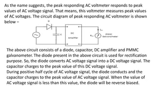 As the name suggests, the peak responding AC voltmeter responds to peak
values of AC voltage signal. That means, this voltmeter measures peak values
of AC voltages. The circuit diagram of peak responding AC voltmeter is shown
below −
The above circuit consists of a diode, capacitor, DC amplifier and PMMC
galvanometer. The diode present in the above circuit is used for rectification
purpose. So, the diode converts AC voltage signal into a DC voltage signal. The
capacitor charges to the peak value of this DC voltage signal.
During positive half cycle of AC voltage signal, the diode conducts and the
capacitor charges to the peak value of AC voltage signal. When the value of
AC voltage signal is less than this value, the diode will be reverse biased.
 