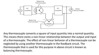 Any thermocouple converts a square of input quantity into a normal quantity.
This means there exists a non-linear relationship between the output and input
of a thermocouple. The effect of non-linear behavior of a thermocouple can be
neglected by using another thermocouple in the feedback circuit. The
thermocouple that is used for this purpose in above circuit is known as
balancing thermocouple.
 