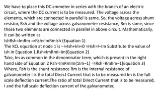 We have to place this DC ammeter in series with the branch of an electric
circuit, where the DC current is to be measured. The voltage across the
elements, which are connected in parallel is same. So, the voltage across shunt
resistor, Rsh and the voltage across galvanometer resistance, Rm is same, since
those two elements are connected in parallel in above circuit. Mathematically,
it can be written as
IshRsh=ImRm ⇒Rsh=ImRmIsh (Equation 1)
The KCL equation at node 1 is −I+Ish+Im=0 ⇒Ish=I−Im Substitute the value of
Ish in Equation 1.Rsh=ImRmI−Im(Equation 2)
Take, Im as common in the denominator term, which is present in the right
hand side of Equation 2 Rsh=ImRmIm(1Im−1) ⇒Rsh=RmIIm−1(Equation 3)
Where, Rsh is the shunt resistance Rm is the internal resistance of
galvanometer I is the total Direct Current that is to be measured Im is the full
scale deflection current.The ratio of total Direct Current that is to be measured,
I and the full scale deflection current of the galvanometer,
 