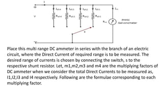Place this multi range DC ammeter in series with the branch of an electric
circuit, where the Direct Current of required range is to be measured. The
desired range of currents is chosen by connecting the switch, s to the
respective shunt resistor. Let, m1,m2,m3 and m4 are the multiplying factors of
DC ammeter when we consider the total Direct Currents to be measured as,
I1,I2,I3 and I4 respectively. Following are the formulae corresponding to each
multiplying factor.
 