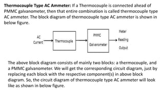 Thermocouple Type AC Ammeter: If a Thermocouple is connected ahead of
PMMC galvanometer, then that entire combination is called thermocouple type
AC ammeter. The block diagram of thermocouple type AC ammeter is shown in
below figure.
The above block diagram consists of mainly two blocks: a thermocouple, and
a PMMC galvanometer. We will get the corresponding circuit diagram, just by
replacing each block with the respective component(s) in above block
diagram. So, the circuit diagram of thermocouple type AC ammeter will look
like as shown in below figure.
 