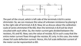 The part of the circuit, which is left side of the terminals A & B is series
ohmmeter. So, we can measure the value of unknown resistance by placing it
to the right side of terminals A & B. Now, let us discuss about the calibration
scale of series ohmmeter.If Rx=0Ω, then the terminals A & B will be short
circuited with each other. So, the meter current gets divided between the
resistors, R1 and R2. Now, vary the value of resistor, R2 in such a way that the
entire meter current flows through the resistor, R1 only. In this case, the meter
shows full scale deflection current. Hence, this full scale deflection current of
the meter can be represented as 0Ω.
 