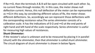 If Rx=∞Ω, then the terminals A & B will be open circuited with each other. So,
no current flows through resistor, R1. In this case, the meter shows null
deflection current. Hence, this null deflection of the meter can be represented
as ∞Ω.In this way, by considering different values of Rx, the meter shows
different deflections. So, accordingly we can represent those deflections with
the corresponding resistance value.The series ohmmeter consists of a
calibration scale. It has the indications of 0 Ω and ∞Ω at the end points of
right hand and left hand of the scale respectively. Series ohmmeter is useful
for measuring high values of resistances.
Shunt Ohmmeter:
If the resistor’s value is unknown and to be measured by placing it in parallel
(shunt) with the ohmmeter, then that ohmmeter is called shunt ohmmeter.
The circuit diagram of shunt ohmmeter is shown in below figure.
 