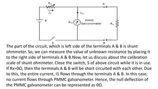 The part of the circuit, which is left side of the terminals A & B is shunt
ohmmeter. So, we can measure the value of unknown resistance by placing it
to the right side of terminals A & B.Now, let us discuss about the calibration
scale of shunt ohmmeter. Close the switch, S of above circuit while it is in use.
If Rx=0Ω, then the terminals A & B will be short circuited with each other. Due
to this, the entire current, I1 flows through the terminals A & B. In this case,
no current flows through PMMC galvanometer. Hence, the null deflection of
the PMMC galvanometer can be represented as 0Ω.
 
