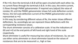 If Rx=∞Ω, then the terminals A & B will be open circuited with each other. So,
no current flows through the terminals A & B. In this case, the entire current,
I1 flows through PMMC galvanometer. If required vary (adjust) the value of
resistor, R1 until the PMMC galvanometer shows full scale deflection current.
Hence, this full scale deflection current of the PMMC galvanometer can be
represented as ∞Ω
In this way, by considering different values of Rx, the meter shows different
deflections. So, accordingly we can represent those deflections with the
corresponding resistance values.
The shunt ohmmeter consists of a calibration scale. It has the indications of
0Ω and ∞Ω at the end points of left hand and right hand of the scale
respectively.
Shunt ohmmeter is useful for measuring low values of resistances. So, we can
use either series ohmmeter or shunt ohmmeter based on the values of
resistances that are to be measured i.e., high or low.
 