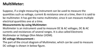 MultiMeter:
Suppose, if a single measuring instrument can be used to measure the
quantities such as voltage, current & resistance one at a time, then it is said to
be multimeter. It has got the name multimeter, since it can measure multiple
electrical quantities one at a time.
Measurements by using Multimeter:
Multimeter is an instrument used to measure DC & AC voltages, DC & AC
currents and resistances of several ranges. It is also called Electronic
Multimeter or Voltage Ohm Meter (VOM).
DC voltage Measurement :
The part of the circuit diagram of Multimeter, which can be used to measure
DC voltage is shown in below figure.
 