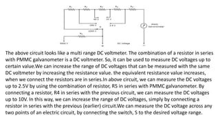 The above circuit looks like a multi range DC voltmeter. The combination of a resistor in series
with PMMC galvanometer is a DC voltmeter. So, it can be used to measure DC voltages up to
certain value.We can increase the range of DC voltages that can be measured with the same
DC voltmeter by increasing the resistance value. the equivalent resistance value increases,
when we connect the resistors are in series.In above circuit, we can measure the DC voltages
up to 2.5V by using the combination of resistor, R5 in series with PMMC galvanometer. By
connecting a resistor, R4 in series with the previous circuit, we can measure the DC voltages
up to 10V. In this way, we can increase the range of DC voltages, simply by connecting a
resistor in series with the previous (earlier) circuit.We can measure the DC voltage across any
two points of an electric circuit, by connecting the switch, S to the desired voltage range.
 